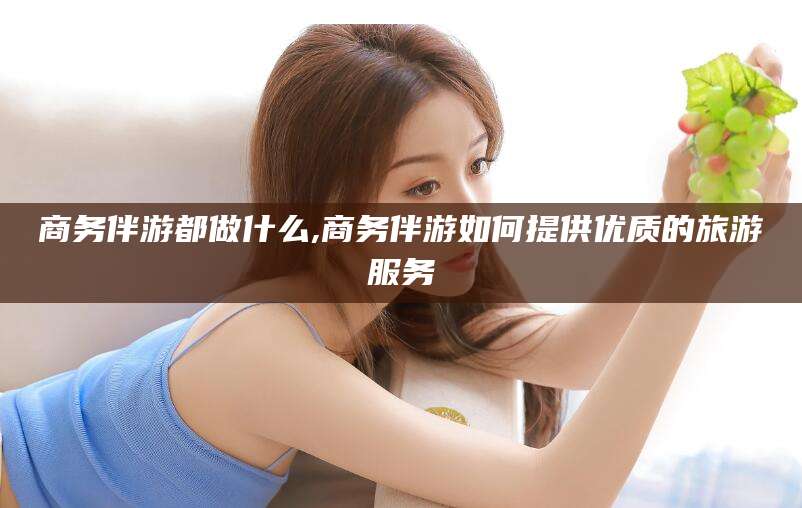 南平商务伴游都做什么,商务伴游如何提供优质的旅游服务