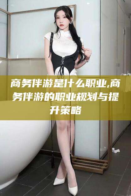 南平商务伴游是什么职业,商务伴游的职业规划与提升策略