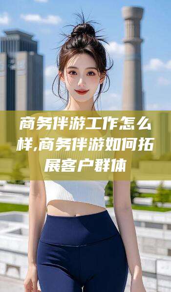 南平商务伴游工作怎么样,商务伴游如何拓展客户群体