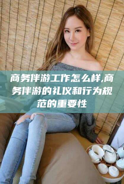 南平商务伴游工作怎么样,商务伴游的礼仪和行为规范的重要性