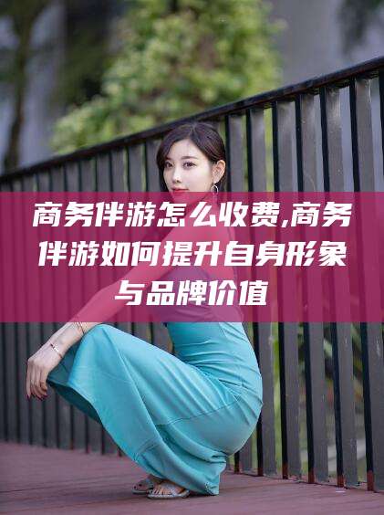 南平商务伴游怎么收费,商务伴游如何提升自身形象与品牌价值