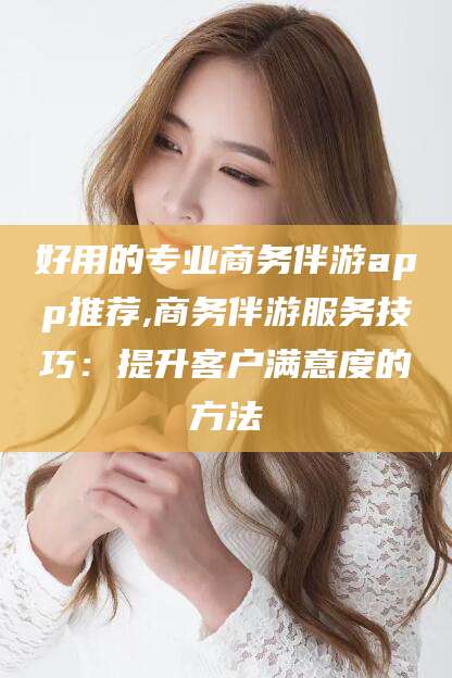 南平好用的专业商务伴游app推荐,商务伴游服务技巧：提升客户满意度的方法