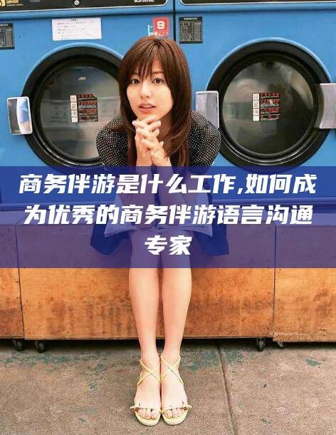 南平商务伴游是什么工作,如何成为优秀的商务伴游语言沟通专家