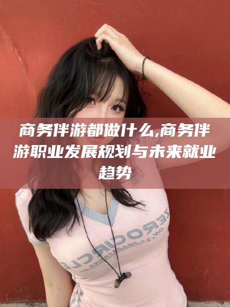 南平商务伴游都做什么,商务伴游职业发展规划与未来就业趋势