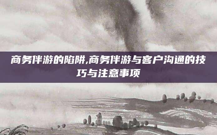 南平商务伴游的陷阱,商务伴游与客户沟通的技巧与注意事项