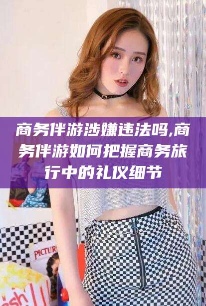 南平商务伴游涉嫌违法吗,商务伴游如何把握商务旅行中的礼仪细节