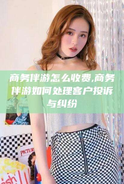 南平商务伴游怎么收费,商务伴游如何处理客户投诉与纠纷