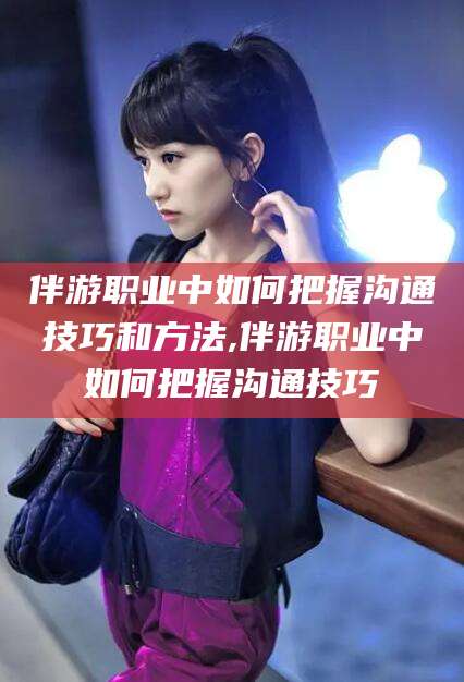南平伴游职业中如何把握沟通技巧和方法,伴游职业中如何把握沟通技巧