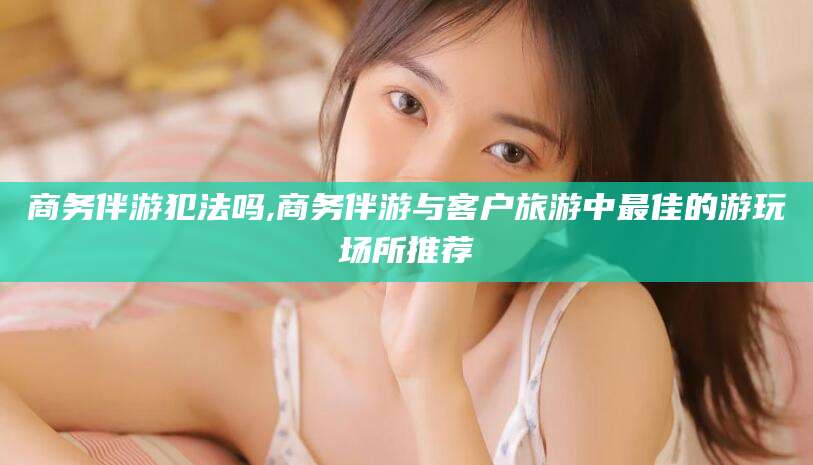 南平商务伴游犯法吗,商务伴游与客户旅游中最佳的游玩场所推荐