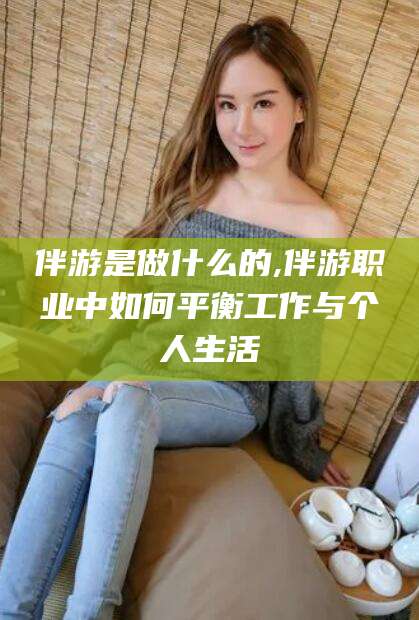 南平伴游是做什么的,伴游职业中如何平衡工作与个人生活