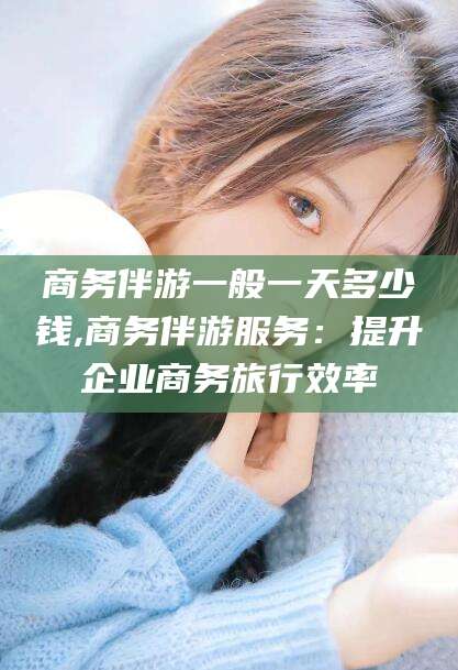 南平商务伴游一般一天多少钱,商务伴游服务：提升企业商务旅行效率