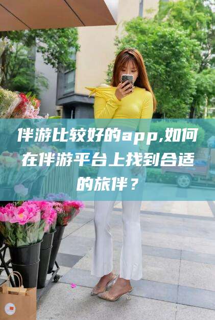 南平伴游比较好的app,如何在伴游平台上找到合适的旅伴？