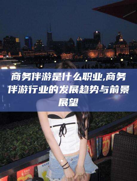 南平商务伴游是什么职业,商务伴游行业的发展趋势与前景展望