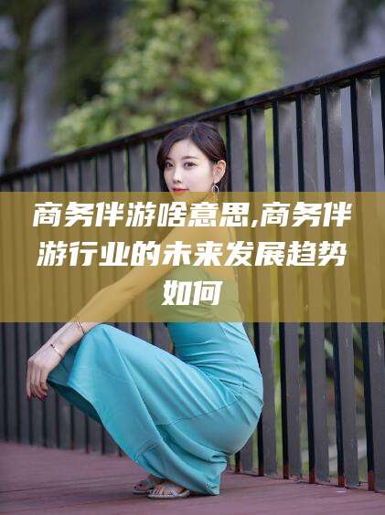 南平商务伴游啥意思,商务伴游行业的未来发展趋势如何