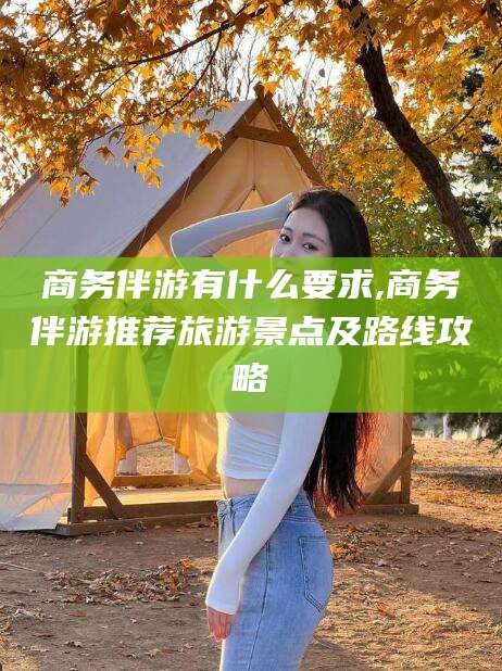 南平商务伴游有什么要求,商务伴游推荐旅游景点及路线攻略