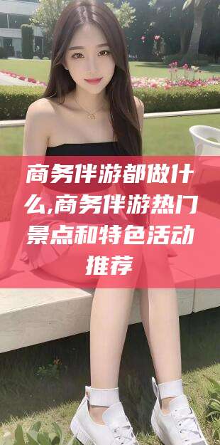 南平商务伴游都做什么,商务伴游热门景点和特色活动推荐