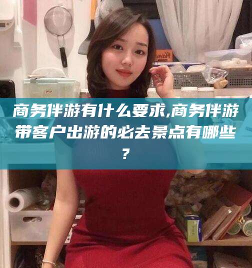 南平商务伴游有什么要求,商务伴游带客户出游的必去景点有哪些?