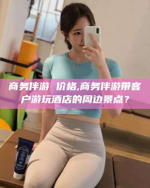 南平商务伴游 价格,商务伴游带客户游玩酒店的周边景点？