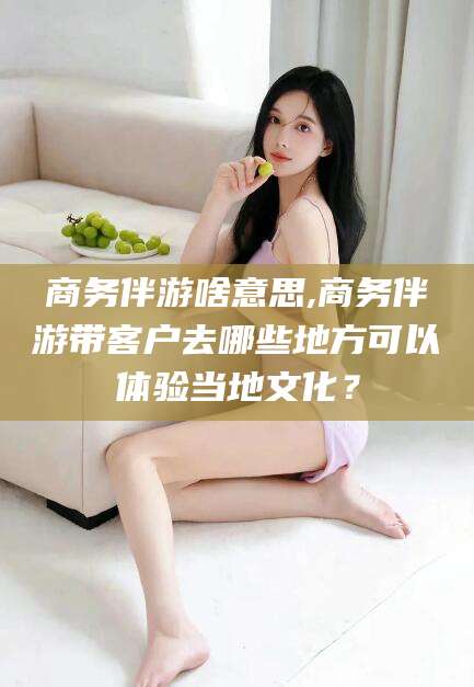 南平商务伴游啥意思,商务伴游带客户去哪些地方可以体验当地文化？