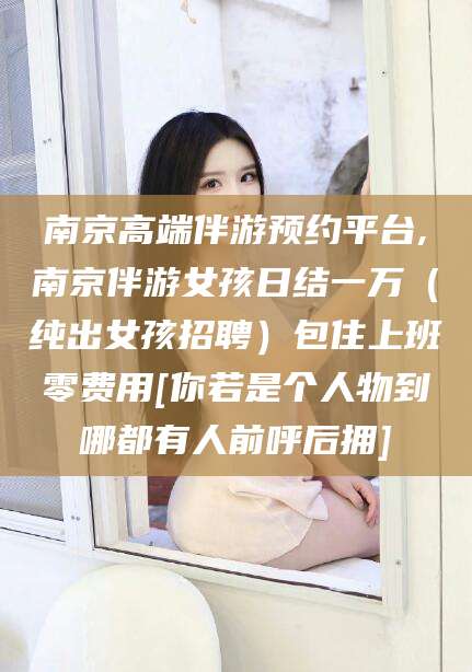 南平南京高端伴游预约平台,南京伴游女孩日结一万（纯出女孩招聘）包住上班零费用[你若是个人物到哪都有人前呼后拥]