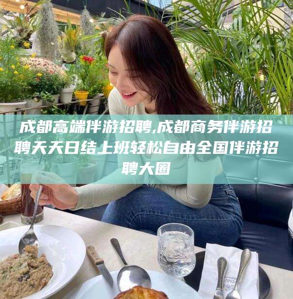 南平成都高端伴游招聘,成都商务伴游招聘天天日结上班轻松自由全国伴游招聘大圈