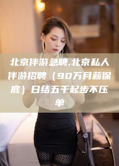 南平北京伴游急聘,北京私人伴游招聘（90万月薪保底）日结五千起步不压单