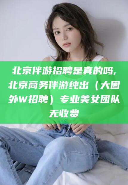 南平北京伴游招聘是真的吗,北京商务伴游纯出（大圈外W招聘）专业美女团队无收费