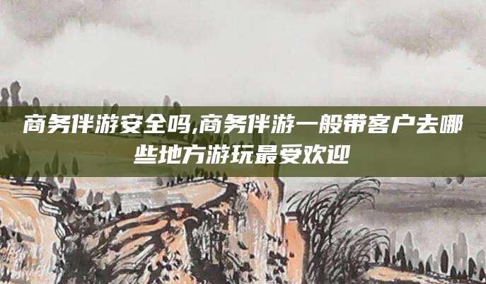 南平商务伴游安全吗,商务伴游一般带客户去哪些地方游玩最受欢迎