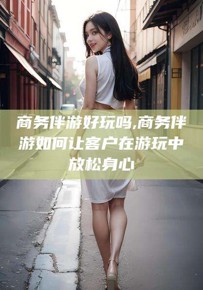 南平商务伴游好玩吗,商务伴游如何让客户在游玩中放松身心