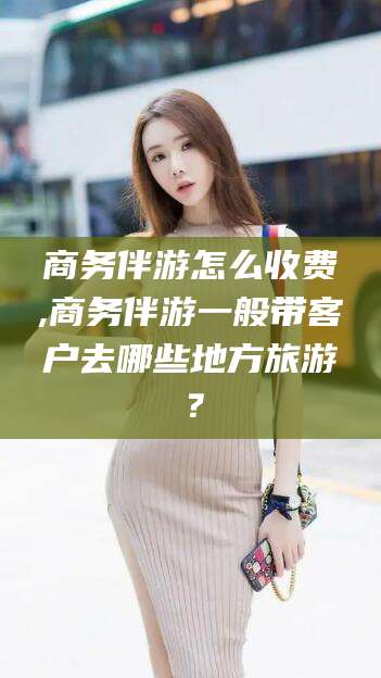 南平商务伴游怎么收费,商务伴游一般带客户去哪些地方旅游？
