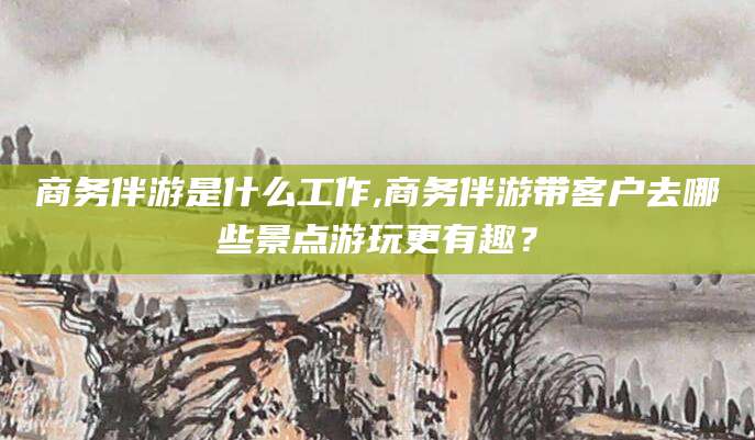 南平商务伴游是什么工作,商务伴游带客户去哪些景点游玩更有趣？