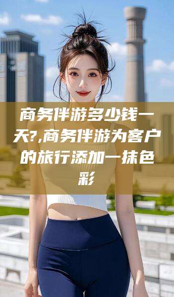 南平商务伴游多少钱一天?,商务伴游为客户的旅行添加一抹色彩