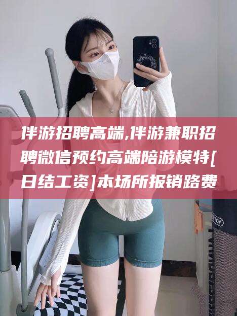 南平伴游招聘高端,伴游兼职招聘微信预约高端陪游模特[日结工资]本场所报销路费