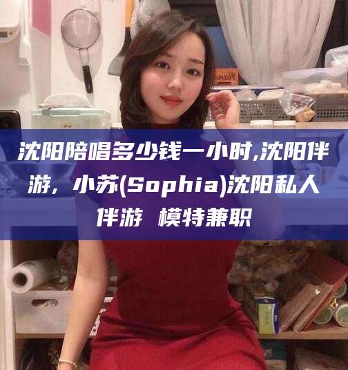南平沈阳陪唱多少钱一小时,沈阳伴游,贠小苏(Sophia)沈阳私人伴游 模特兼职