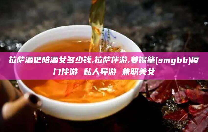 南平拉萨酒吧陪酒女多少钱,拉萨伴游,姜锡肇(smgbb)厦门伴游 私人导游 兼职美女