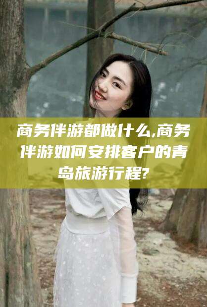 南平商务伴游都做什么,商务伴游如何安排客户的青岛旅游行程?