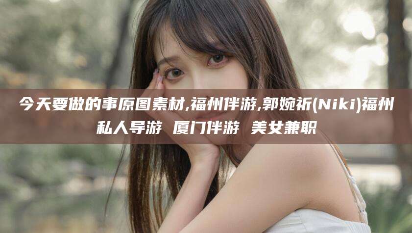 南平今天要做的事原图素材,福州伴游,郭婉祈(Niki)福州私人导游 厦门伴游 美女兼职
