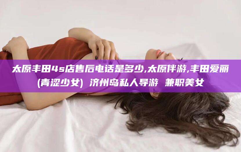 南平太原丰田4s店售后电话是多少,太原伴游,丰田爱丽(青涩少女) 济州岛私人导游 兼职美女