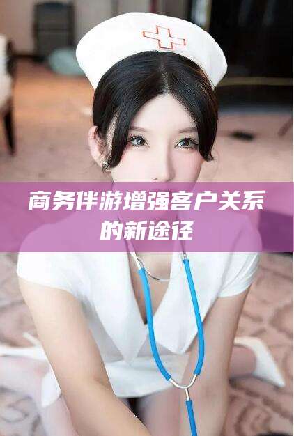 南平商务伴游增强客户关系的新途径