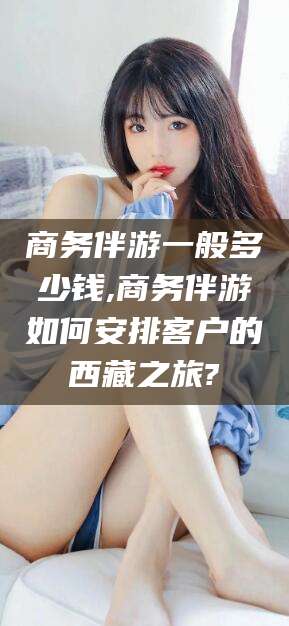 南平商务伴游一般多少钱,商务伴游如何安排客户的西藏之旅?
