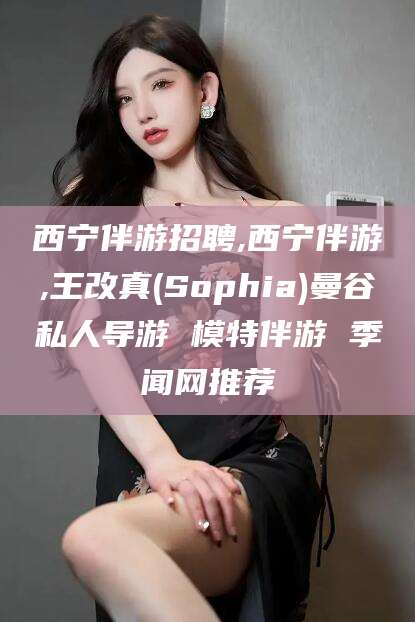 南平西宁伴游招聘,西宁伴游,王改真(Sophia)曼谷私人导游 模特伴游 季闻网推荐