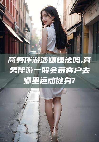 南平商务伴游涉嫌违法吗,商务伴游一般会带客户去哪里运动健身?