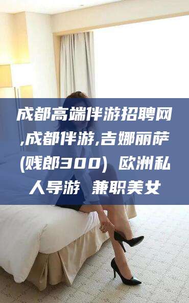 南平成都高端伴游招聘网,成都伴游,吉娜丽萨(贱郎300) 欧洲私人导游 兼职美女