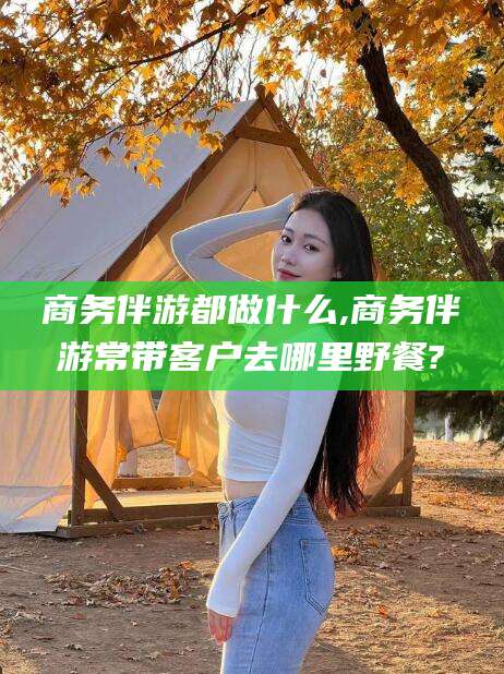 南平商务伴游都做什么,商务伴游常带客户去哪里野餐?