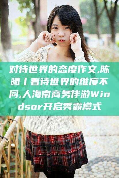 南平对待世界的态度作文,陈曦丨看待世界的维度不同,人海南商务伴游Windsor开启秀霸模式
