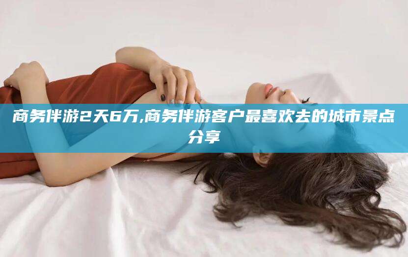 南平商务伴游2天6万,商务伴游客户最喜欢去的城市景点分享