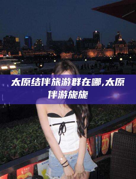 南平太原结伴旅游群在哪,太原伴游旎旎