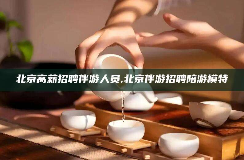 南平北京高薪招聘伴游人员,北京伴游招聘陪游模特