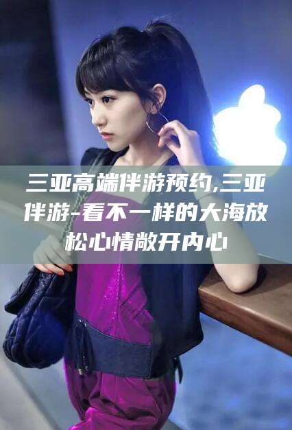 南平三亚高端伴游预约,三亚伴游-看不一样的大海放松心情敞开内心