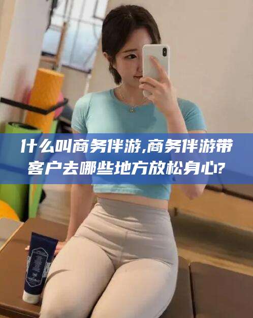 南平什么叫商务伴游,商务伴游带客户去哪些地方放松身心?
